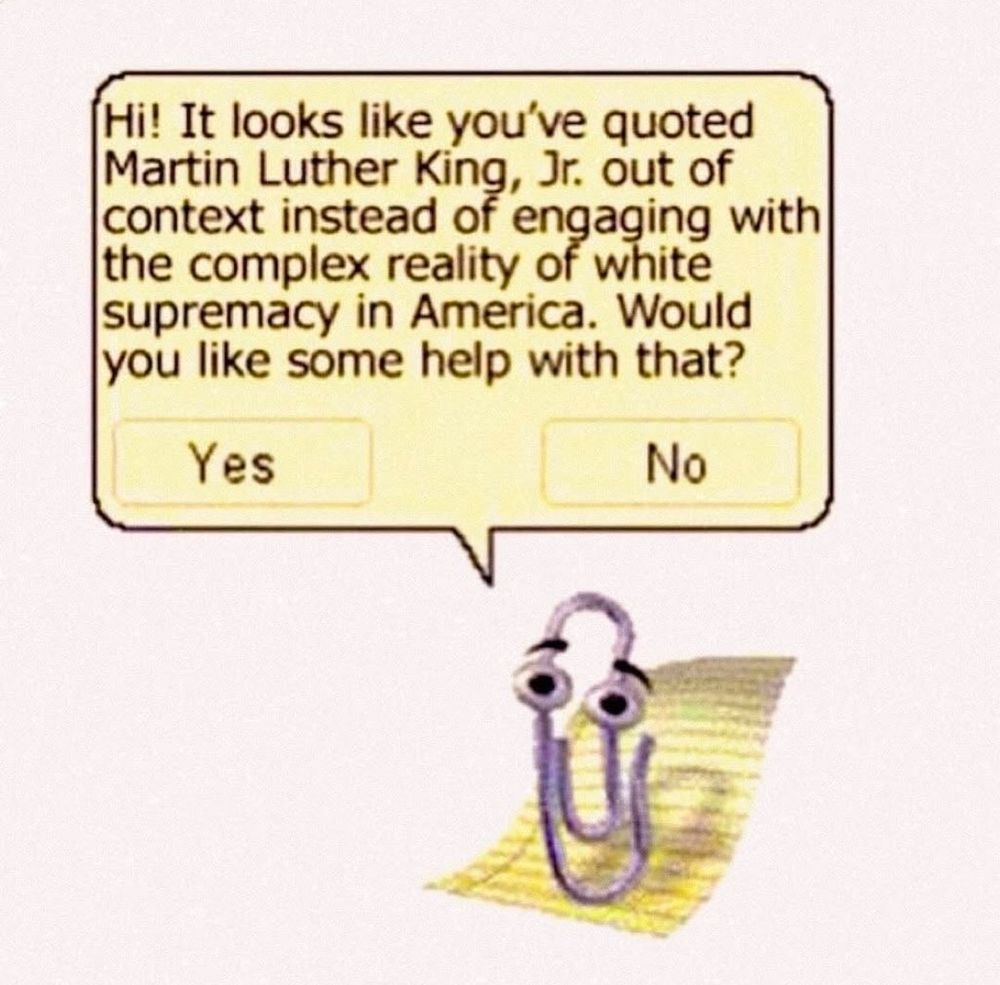 Clippy the paperclip sits on his yellow looseleaf sheet of paper. In its yellow speech bubble it reads “Hi! It looks like you've quoted Martin Luther King, Jr. out of context instead of engaging with the complex reality of white supremacy in America. Would you like some help with that?” There are two boxes to click, one “Yes” and one “No.”