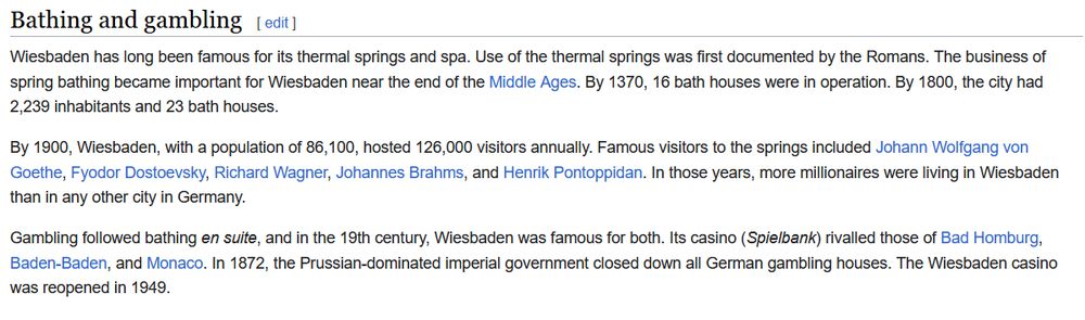 Bathing and gambling

Wiesbaden has long been famous for its thermal springs and spa. Use of the thermal springs was first documented by the Romans. The business of spring bathing became important for Wiesbaden near the end of the Middle Ages. By 1370, 16 bath houses were in operation. By 1800, the city had 2,239 inhabitants and 23 bath houses.

By 1900, Wiesbaden, with a population of 86,100, hosted 126,000 visitors annually. Famous visitors to the springs included Johann Wolfgang von Goethe, Fyodor Dostoevsky, Richard Wagner, Johannes Brahms, and Henrik Pontoppidan. In those years, more millionaires were living in Wiesbaden than in any other city in Germany.

Gambling followed bathing en suite, and in the 19th century, Wiesbaden was famous for both. Its casino (Spielbank) rivalled those of Bad Homburg, Baden-Baden, and Monaco. In 1872, the Prussian-dominated imperial government closed down all German gambling houses. The Wiesbaden casino was reopened in 1949.