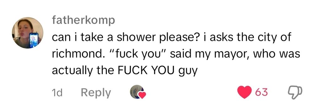 Screenshot of a tiktok comment in isolation. 

It reads: can i take a shower please? i asks the city of richmond. "fuck you" said my mayor, who was actually the FUCK YOU guy

The comment has sixty-three likes.