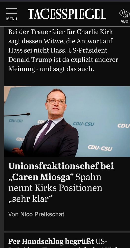 Screenshot der Tagesspiegel-Seite.
Oben steht noch der Teaser zu einem Artikel, dessen Überschrift nicht mehr zu lesen ist: "Bei der Trauerfeier für Charlie Kirk sagt dessen Witwe, die Antwort auf Hass sei nicht Hass. US-Präsident Donald Trump ist da explizit anderer Meinung - und sagt das auch."
Darunter ist ein Foto von Jens Spahn, vor einer Wand auf der immer wieder CDU/CSU geschrieben ist. Er steht vor einem Mikrofon und spricht offensichtlich gerade.
Darunter steht: "Unionsfraktionschef bei „Caren Miosga“ Spahn nennt Kirks Positionen „sehr klar“

Von Nico Preikschat"
