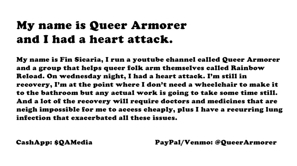 My name is Queer Armorer, and I had a heart attack

My name is Fin Sicaria, I run a youtube channel called Queer Armorer and a group that helps queer folk arm themselves called Rainbow Reload. On Wednesday night, I had a heart attack. I'm still in recovery, and I need your help if I'm going to have a chance at recovering. It will be a few months before I can actually work properly. I'm going to need help holding everything together. If you want to help me hold things together, CashApp is $QAMedia, and PayPal/Venmo is @QueerArmorer.