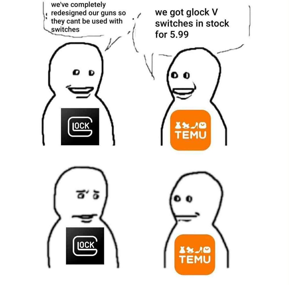 Glock, smiling confidently: "we've completely redesigned our guns so they can't be used with switches."
Temu: "We got Glock V Switches, In Stock, Six Bucks."
Glock: *looks at temu with a CAN YOU FUCKING NOT look*
Temu: Smiles back, with a sort of "what?" expression.
