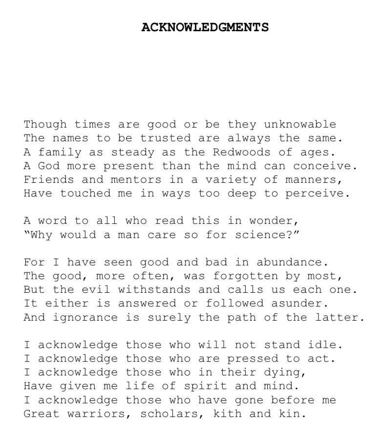 ACKNOWLEDGMENTS
Though times are good or be they unknowable The names to be trusted are always the same.
A family as steady as the Redwoods of ages.
A God more present than the mind can conceive.
Friends and mentors in a variety of manners, Have touched me in ways too deep to perceive.
A word to all who read this in wonder,
"Why would a man care so for science?"
For I have seen good and bad in abundance.
The good, more often, was forgotten by most, But the evil withstands and calls us each one.
It either is answered or followed asunder.
And ignorance is surely the path of the latter.
I acknowledge those who will not stand idle.
I acknowledge those who are pressed to act.
I acknowledge those who in their dying, Have given me life of spirit and mind.
I acknowledge those who have gone before me
Great warriors, scholars, kith and kin.
