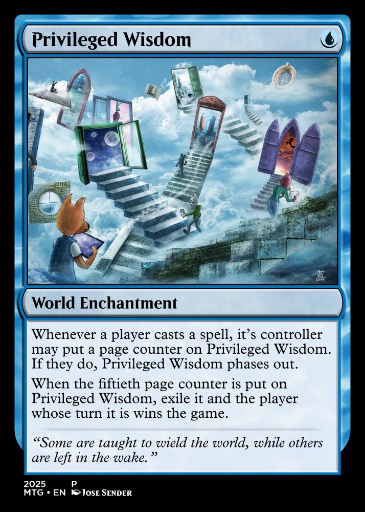 Privileged Wisdom
World Enchantment

Card Type: Enchantment (World)

Rules Text:

Whenever a player casts a spell, that spell’s controller may put a page counter on Privileged Wisdom. If they do, Privileged Wisdom phases out.

When the fiftieth page counter is put on Privileged Wisdom, exile it and the player whose turn it is wins the game.

Flavor Text: “Some are taught to wield the world, while others are left in the wake.”

Additional Info:

Set/Year: 2025

Language: English (EN)

Collector Number: P

Artist: Jose Sender