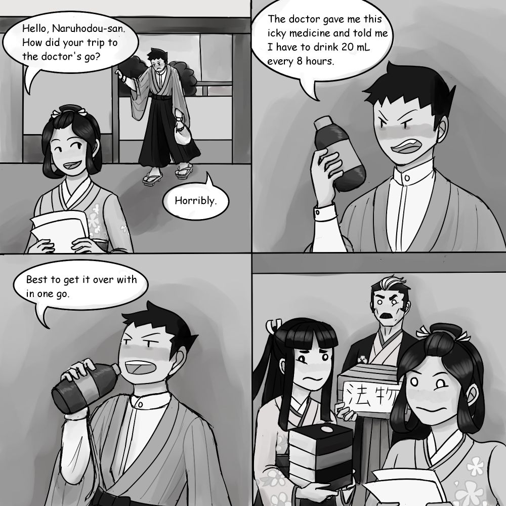 A 4-panel comic described below.

Panel 1: Susato stands in the foreground of a traditional Japanese-style room (the future Naruhodo Law Office). She had been sorting through a pile of documents. Ryunosuke stands in the background, walking through the front door, shoulders slumped and a cloth bag in his left hand. Susato says, "Hello, Naruhodo-san. How did your trip to the doctor's go?" Ryunosuke just says, "Horribly."

Panel 2: A close-up of Ryunosuke, holding up a bottle of medicine. He is notably pale with a dark flush spreading across his cheeks. He scowls at the bottle of medicine and says, "The doctor gave me this icky medicine and told me I have to drink 20 mL every 8 hours."

Panel 3: Ryunosuke has uncapped the bottle of medicine and started to tip it back with a resigned expression. He saws, "Best to get it over with in one go."

Panel 4: Mikotoba, Rei, and Susato look on in disbelieving horror, eyes twitching. Susato carries her pile of documents, Rei is in the middle of moving a pile of books, and Mikotoba carries a box labeled "Law Things" in Japanese.