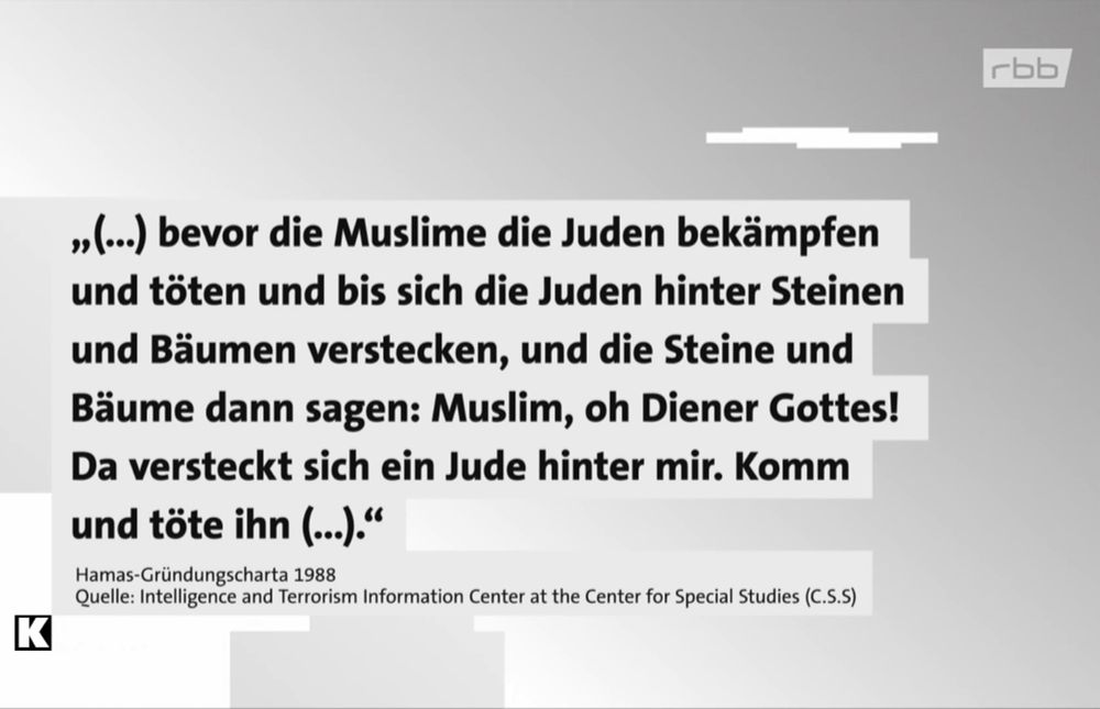 Auszug aus: Hamas-Gründungscharta 1988
»(.) bevor die Muslime die Juden bekämpfen und töten und bis sich die Juden hinter Steinen und Bäumen verstecken, und die Steine und Bäume dann sagen: Muslim, oh Diener Gottes!
Da versteckt sich ein Jude hinter mir. Komm und töte ihn (..)."