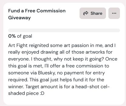 Ko-Fi goal titled: Fund a Free Commission Giveaway. With the text: Art Fight reignited some art passion in me, and I really enjoyed drawing all of those artworks for everyone. I thought, why not keep it going? Once this goal is met, I'll offer a free commission to someone via Bluesky, no payment for entry required. This goal just helps fund it for the winner. Target amount is for a head-shot cel-shaded piece :D (Currently at 0%)