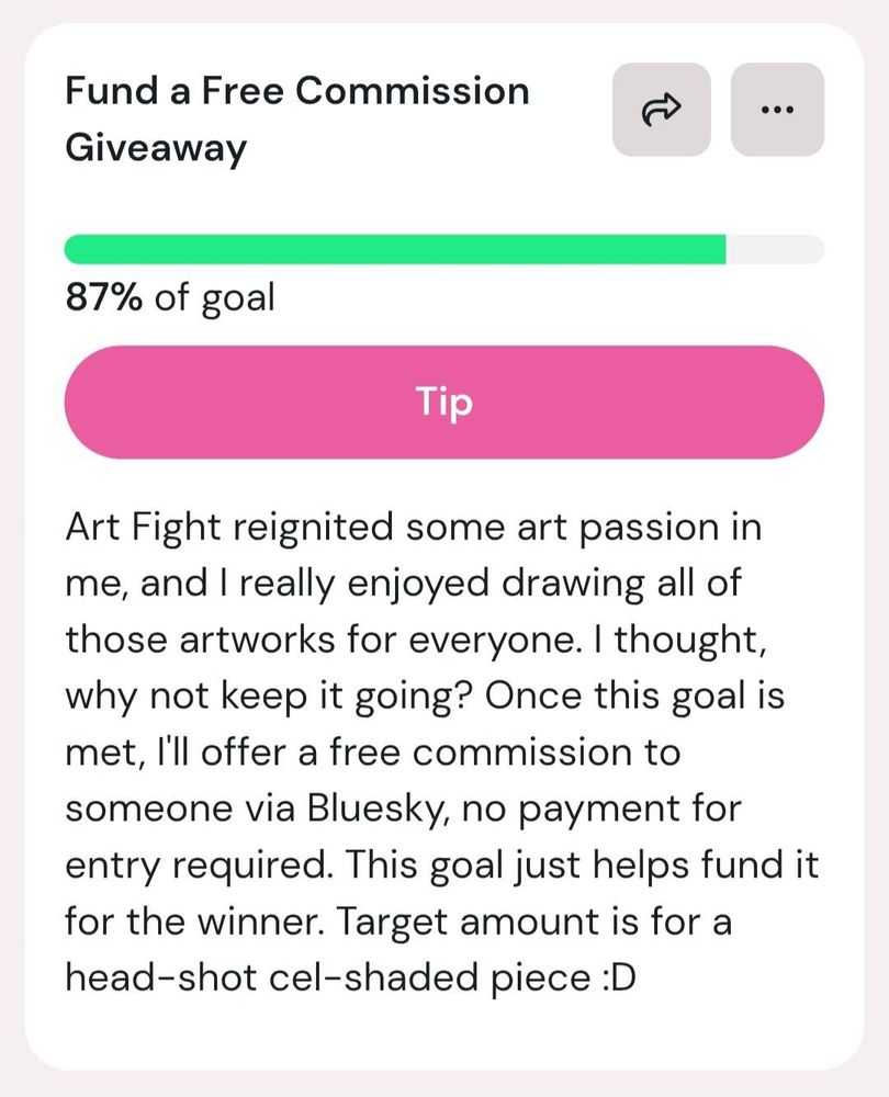 Ko-Fi goal titled: Fund a Free Commission Giveaway. With the text: Art Fight reignited some art passion in me, and I really enjoyed drawing all of those artworks for everyone. I thought, why not keep it going? Once this goal is met, I'll offer a free commission to someone via Bluesky, no payment for entry required. This goal just helps fund it for the winner. Target amount is for a head-shot cel-shaded piece :D (Currently at 87%)