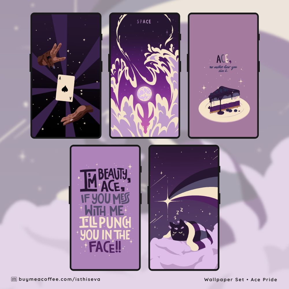 Promotional graphic for a set of 5 asexuality themed wallpapers, shown on 5 phone screens. One shows a pair of hands levitating an ace of spades playing card; the second shows a starry night sky with a dragon formed in the negative space of the clouds; the third shows a cheesecake slice in the ace flag colours, with the text ""ACE, no matter how you slice it;"" the fourth has hand-drawn text that says ""I'm beauty, I'm ace, if you mess with my I'll punch you in the face!!;"" and the last one shows a cat sleeping among the clouds.