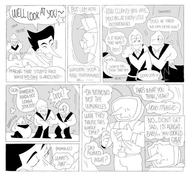 
[5] -WELL LOOK AT YOU~ Making that stupid face while no one is around-  But I AM here. Watching your RAW performance ha...How clumsy you are. Pouting at every little inconvenience. Is it really that hard? Pfft!  
    -Does he know we can hear him? 
    -Mhh...Come on, take that off. Good job. 

[6] -Sigh- Whatever. Kinda hot. Gonna jerk off. 
    -DUDE! 

[7] -(mumbles) What's that-

[8] -Oh NONONO Not the wrinkles. Were they there this whole time? Day ruined, right? That's what you think, yeah? HOW TRAGIC

[9] -No..Don't get sad, it's alright. Baby you looked GREAT.