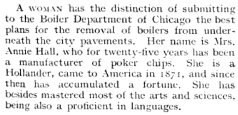 A magazine clipping reading, "A woman has the distinction of submitting to the Boiler Department of Chicago the best plans for the removal of boilers from underneath the city pavements. Her name is Mrs. Annie Hall, who for twenty-five years has been a manufacturer of poker chips. She is a Hollander, cam to America in 1871, and since then has accumulated a fortune. She has besides mastered most of the arts and sciences, being also a proficient in languages."