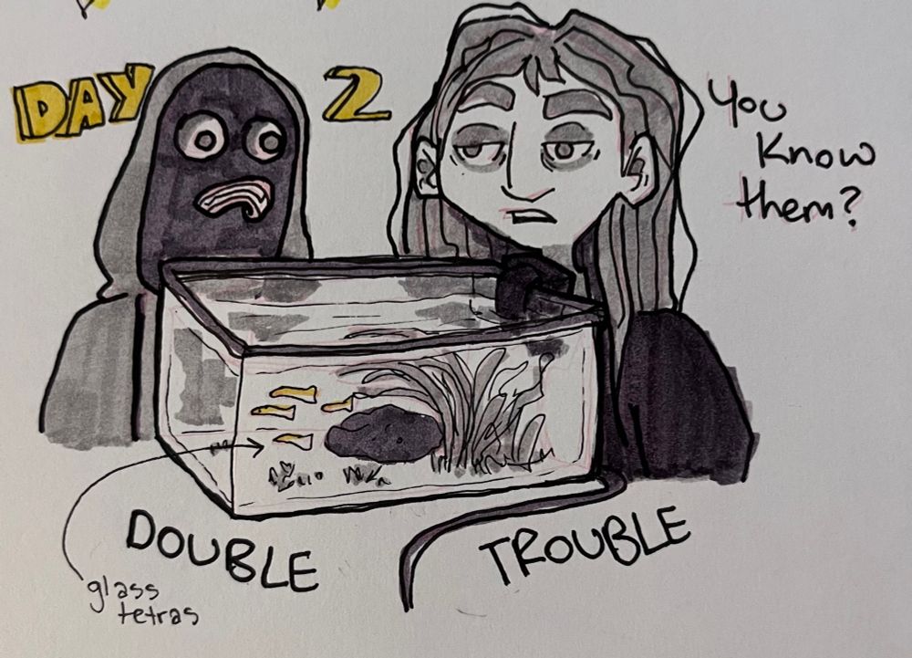 A greyscale marker drawing of two people staring at a fish tank. Faceplate, a person with a transparent head that only shows eyes and denture-like teeth and gums, is wearing a hoodie with the hood up. Tara, a woman with dark circles under her eyes and messy shoulder-length hair, asks, “You know them?”. The tank in front of them both contains four glass tetras, who are partially transparent except for yellow heads. “Day 2” is in block yellow around the two people’s heads, and “Double Trouble” is underneath the tank. There is an arrow pointing to the fish labeling them as glass tetras.