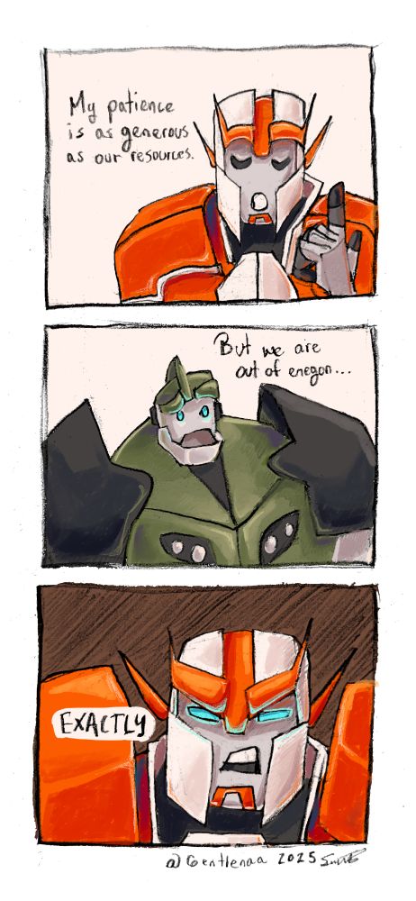 A pencil drawn picture digitally colored comic of Ratchet from transformers prime, with his eyes closed, and pointing up talking with his hand. He says "My patience is as generous as our resources". 

Second comic panel. Bulkhead from transformers prime, rising an eyebrow, confused, saying "But we are out of energon..."

Last panel of the comic. Ratchet, angry, menacingly looking, with a dark background, saying "Exactly".