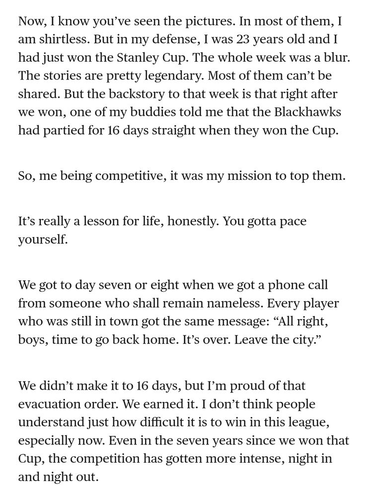 Now, I know you’ve seen the pictures. In most of them, I am shirtless. But in my defense, I was 23 years old and I had just won the Stanley Cup. The whole week was a blur. The stories are pretty legendary. Most of them can’t be shared. But the backstory to that week is that right after we won, one of my buddies told me that the Blackhawks had partied for 16 days straight when they won the Cup.


So, me being competitive, it was my mission to top them.

It’s really a lesson for life, honestly. You gotta pace yourself.

We got to day seven or eight when we got a phone call from someone who shall remain nameless. Every player who was still in town got the same message: “All right, boys, time to go back home. It’s over. Leave the city.”

We didn’t make it to 16 days, but I’m proud of that evacuation order. We earned it. I don’t think people understand just how difficult it is to win in this league, especially now. Even in the seven years since we won that Cup, the competition has gotten more intense, night in and night out.