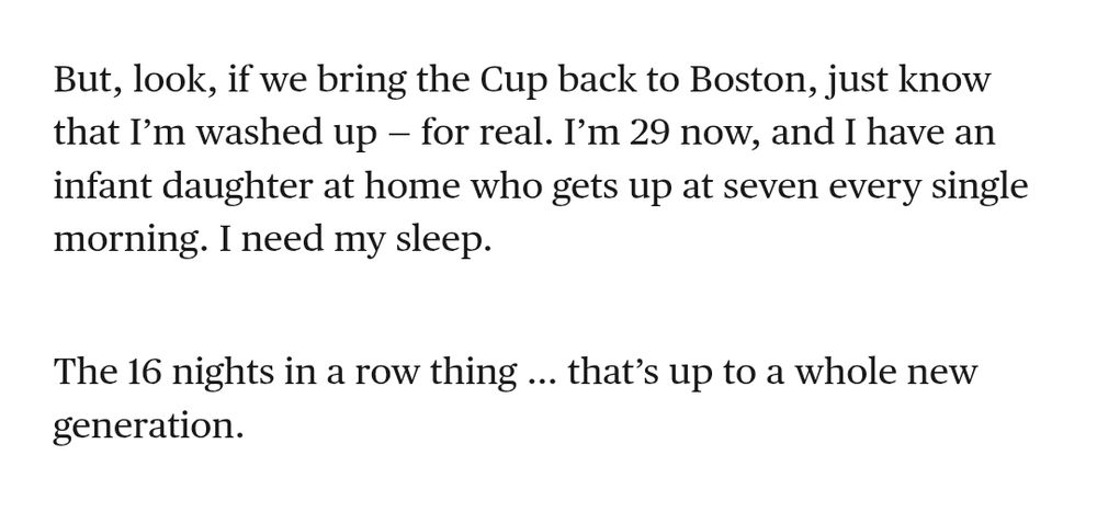 Brad Marchand in the players tribune:
"But, look, if we bring the Cup back to Boston, just know that I’m washed up — for real. I’m 29 now, and I have an infant daughter at home who gets up at seven every single morning. I need my sleep. 

The 16 nights in a row thing … that’s up to a whole new generation." 