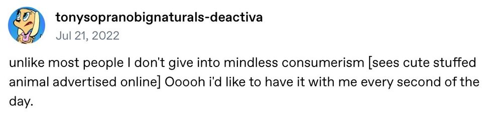 screenshot of a tumblr text post that reads: unlike most people I don’t give into mindless consumerism (sees cute stuffed animal advertised online) Oooooh I’d like to have it with me every second of the day.