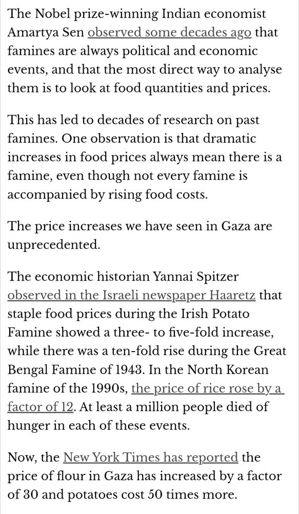 The Nobel prize-winning Indian economist Amartya Sen observed some decades ago that famines are always political and economic events, and that the most direct way to analyse them is to look at food quantities and prices.

This has led to decades of research on past famines. One observation is that dramatic increases in food prices always mean there is a famine, even though not every famine is accompanied by rising food costs.

The price increases we have seen in Gaza are unprecedented.

The economic historian Yannai Spitzer observed in the Israeli newspaper Haaretz that staple food prices during the Irish Potato Famine showed a three- to five-fold increase, while there was a ten-fold rise during the Great Bengal Famine of 1943. In the North Korean famine of the 1990s, the price of rice rose by a factor of 12. At least a million people died of hunger in each of these events.

Now, the New York Times has reported the price of flour in Gaza has increased by a factor of 30 and potatoes cost 50 times more.