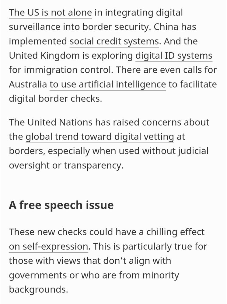 The US is not alone in integrating digital surveillance into border security. China has implemented social credit systems. And the United Kingdom is exploring digital ID systems for immigration control. There are even calls for Australia to use artificial intelligence to facilitate digital border checks.

The United Nations has raised concerns about the global trend toward digital vetting at borders, especially when used without judicial oversight or transparency.

A free speech issue