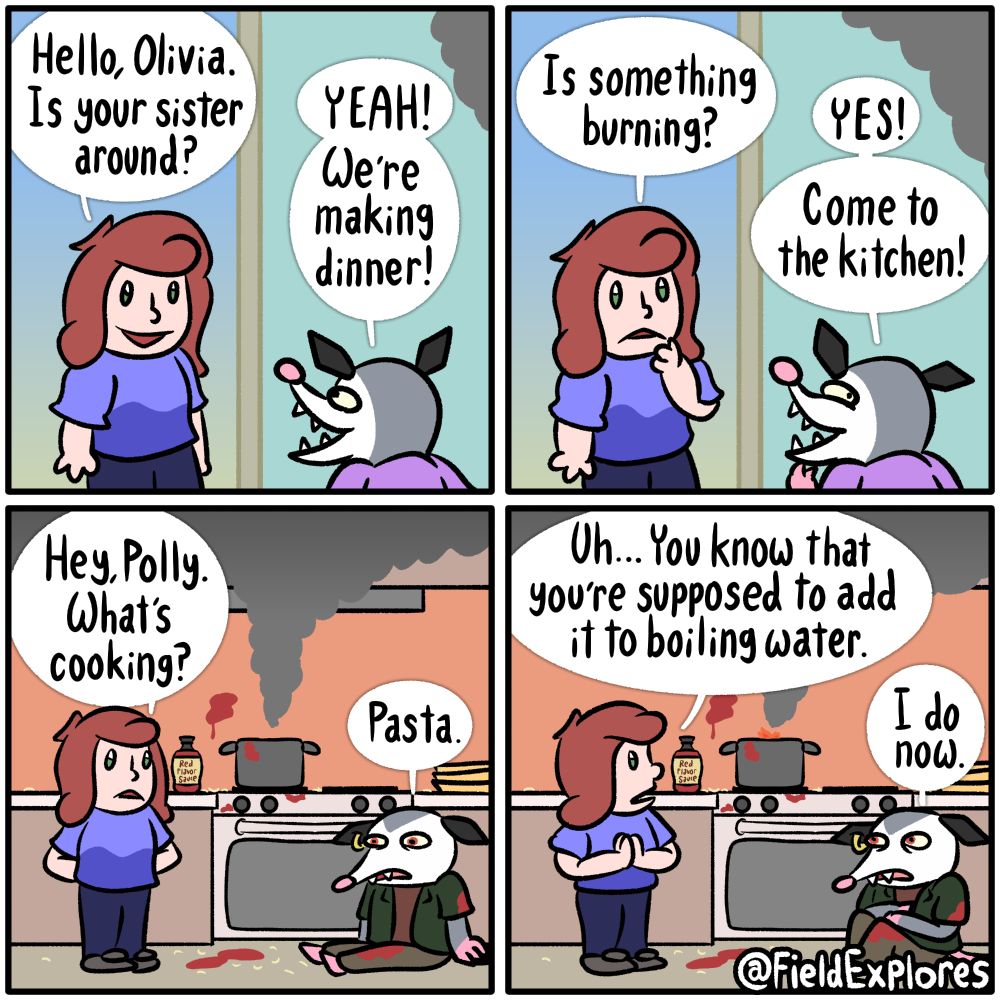 Panel 1

Gwen has stopped by to see Polly. Olivia is at the door to greet her.

Gwen: Hello, Olivia. Is your sister around?

Olivia: YEAH! We're making dinner!

Panel 2

Gwen just now realizes that there is a concerning amount of smoke in the air. Admittedly, any amount of smoke in the air when you're inside is probably a reason for concern but this amount is especially concerning.

Gwen: Is something burning?

Olivia: YES! Come to the kitchen.

Olivia is also concerned about what's going on in the kitchen. She's also amused at the idea of someone else seeing what her big sister is up to.

Panel 3

Gwen has entered the kitchen where there is smoke leaving a pot on the stove. Polly is sitting on the floor and looking distressed. There is pasta scattered around and a mysterious red substance splattered against the walls, counter, and ground. There is a bottle labelled "Red Flavor Sauce". Mistakes have been made. Gwen tries not to judge.

Gwen: Hey, Polly. What's cooking?

Polly: Pasta.

Panel 4

Gwen notices that there does not seem to be any water in the pot. This might explain the abundance of smoke coming out of it. a small flame is starting rise out of the top of the pot. Gwen tries even harder not to judge.

Gwen: Uh... You know that you're supposed to add it to boiling water.

Polly: I do now.