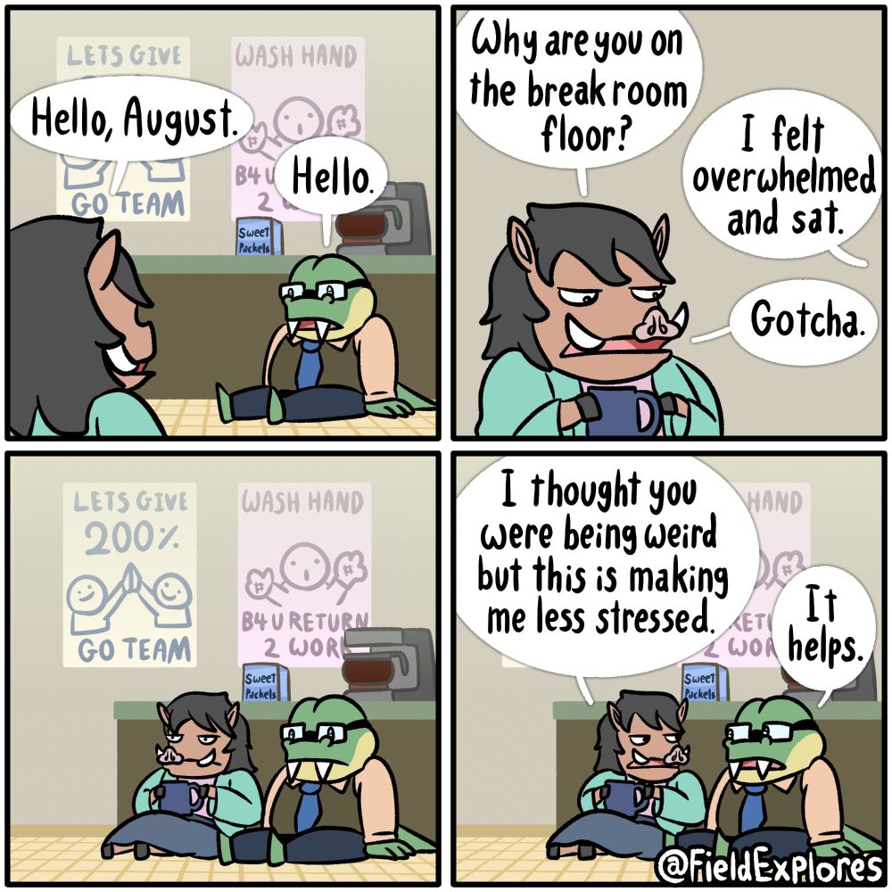 Panel 1

Iris has entered the break room where she finds August sitting on the ground in front of the coffee maker. She greets him.

Iris: Hello August.

August: Hello.

Panel 2

After assessing the situation. Iris decides it's best ask what's going on.

Iris: Why are you on the break room floor?

August: I felt overwhelmed and sat.

Iris: Gotcha.

Panel 3

Not quite sure what to do next, Iris sits down on the floor with August. The two sit there silently for a while. The completely ignore the work place motivational posters. One shows two crudely drawn individuals high fiving. It says "LETS GIVE 200% GO TEAM". Another has a man with hashtags glued to palms and it says "WASH HAND B4 U RETURN TO WORK". These were clearly made by someone who has a passion for graphic design.

Panel 4

Iris: I thought you were being weird but this is making me less stressed.

August: It helps.

It did help.