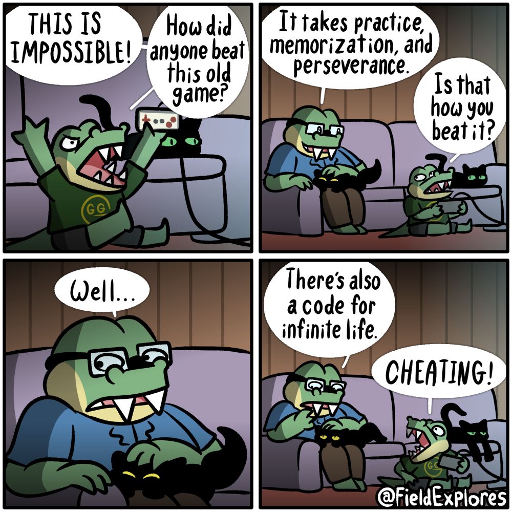 Retro Difficulty - Gator Days Transcript Panel 1 Gustopher throws up his arms in frustration. He's sitting on the ground and playing an old video game. The game is proving to be difficult. He is wearing a shirt that depicts a face represented by a large G and two smaller Gs representing the eyes. Mewbert is watching from the couch. She is confident that she could beat it easily. Gustopher: THIS IS IMPOSSIBLE! How did anyone beat this old game? Panel 2 Gustopher's dad chimes in to note how the game is definitely beatable. Nougat is comfortably sitting on his lap and happy to be recieving pets. August: It takes practice, memorization, and perseverance. Gustopher: Is that how you beat it? Panel 3 August looks suspiciously to the side. He is filled with sudden wave of shame. Nougat doesn't notice anything. She's just enjoying the pets. August: Well... Panel 4 August decides to come clean. August: There's also a code for infinite life. Gustopher: CHEATING! Nougat is no longer pleased. Not because of August's use of cheat codes but because his pets have slowed down. Nougat will remember that. Mewbert isn't really paying attention to any of this anymore.