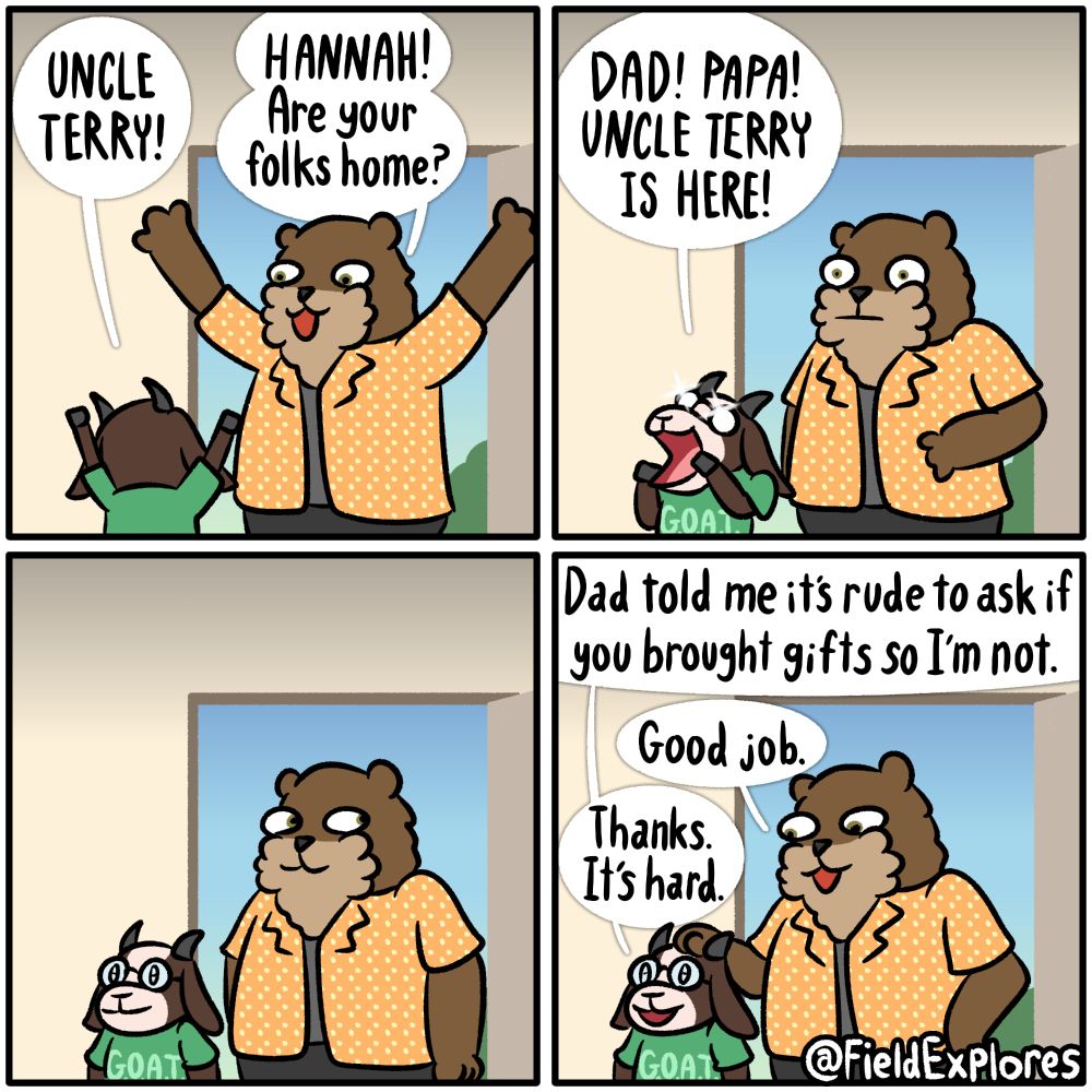Uncle Terry (Part 1)

Panel 1

Hannah's Uncle Terry shows up for a surprise visit. He and Hannah are happy to see one another.

Hannah: UNCLE TERRY!

Terry: HANNAH! Are your folks home?

Panel 2

Hannah shouts for her parents instead of walking the short distance to the living room to get them.

Hannah: DAD! PAPA! UNCLE TERRY IS HERE!

Panel 3

Hannah and Terry stand awkwardly at the door waiting for Seth and Daryl to arrive. Hannah is filled with anticipation. She's trying very hard to keep her mouth shut.

Panel 4

Hannah: Dad told me it's rude to ask if you brought gifts so I'm not.

Terry: Good Job.

Hannah: Thanks. It's hard.