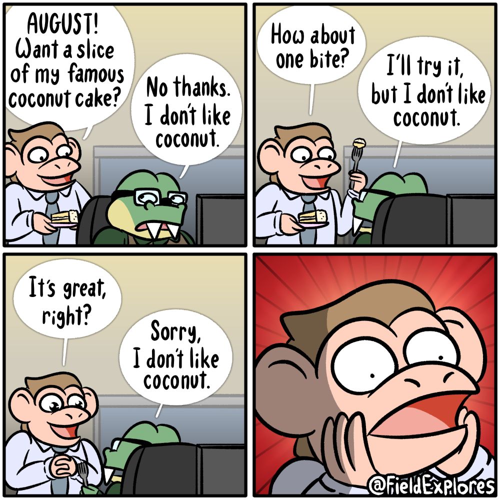 Panel 1

August is at work when his co-worker, Nate, shows up with a slice of coconut cake.

Nate: AUGUST! Want a slice of my famous coconut cake?

August: No thanks. I don't like coconut.

Panel 2

That's silly. Who doesn't like coconut? Nate attempts to persuade August to try his delicious cake.

Nate: How about one bite?

August: I'll try it, but I don't like coconut.

Panel 3

Victory is assured! Nate is positive that once August tries this cake he's going to love it. August tries a bite.

Nate: It's great, right?

August: Sorry, I don't like coconut.

Panel 4

Nate is shocked.