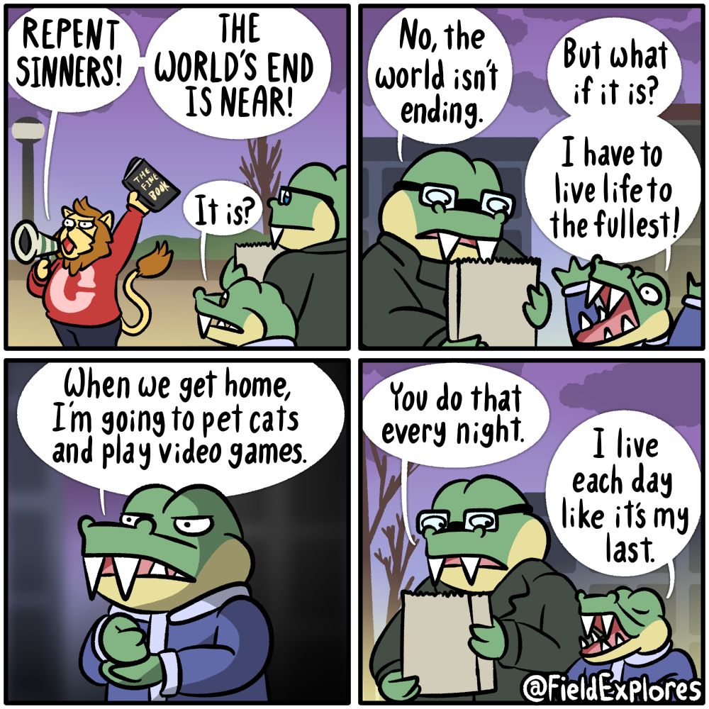 The End of the World - Gator Days

Transcript

Panel 1

August and Gustopher are walking home from the grocery store when they see a street evangelist spreading the good news about the end of the world with a megaphone. He is lifting the holy text "THE FINE BOOK" in the air. Whether or not this book is actually fine is hotly debated.

Street Evangelist: REPENT SINNERS! THE WORLD'S END IS NEAR!

Gustopher: It is?

Panel 2

August has lived through multiple declarations of the end of the world and is fairly confident that the world is not ending. Or if the world is ending, it's happening slowly and painfully.

August: No, the world isn't ending.

Gustopher: But what if it is? I have to live life to the fullest.

Panel 3

Gustopher is filled with determination. If the world ends, he's going to be absolutely sure that he has no regrets.

Gustopher: When we get home, I'm going to pet cats and play video games.

Panel 4

August: You do that every night.

Gustopher: I live each day like it's my last.

August and Gustopher went home, pet the cats, and played video games.