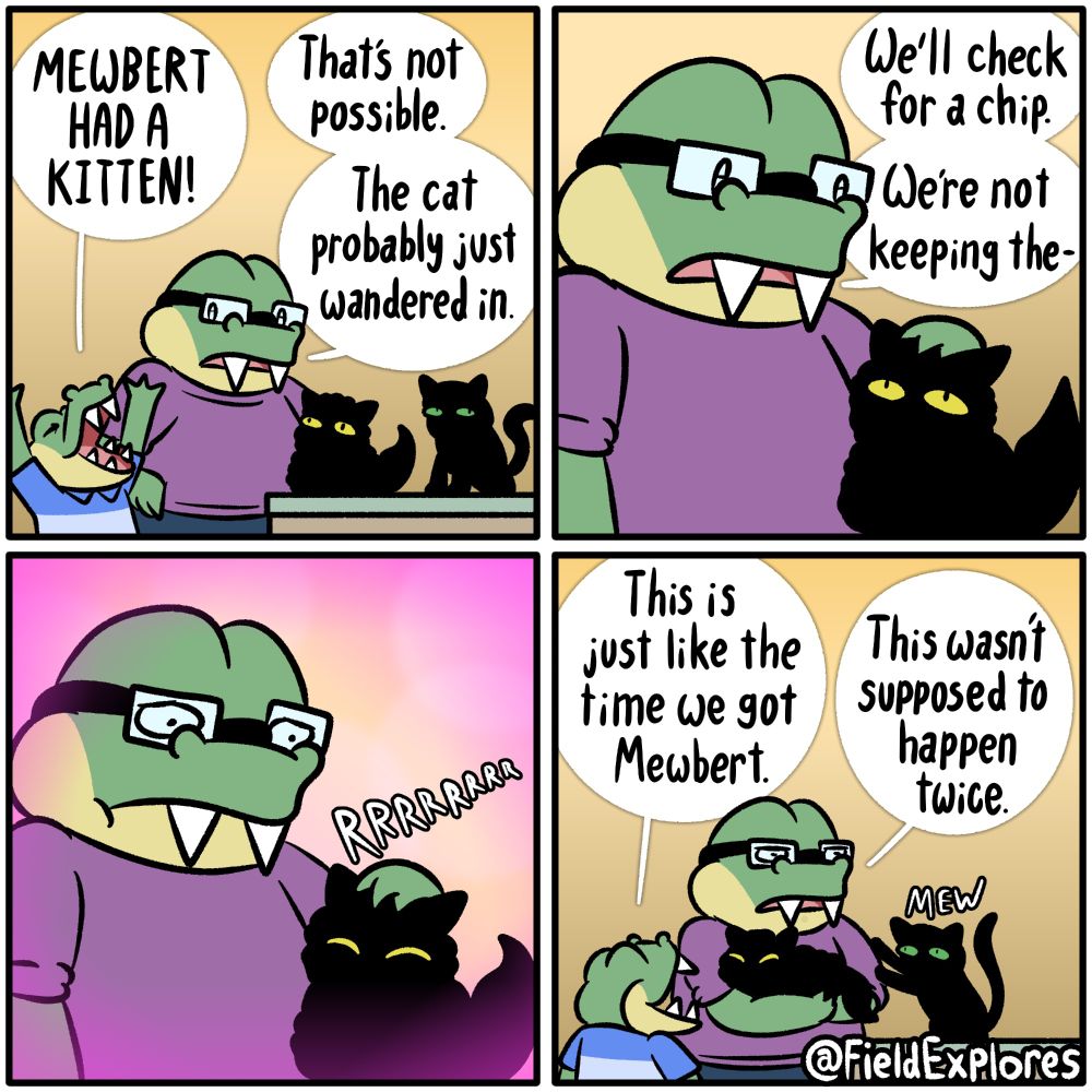 Panel 1

August and Gustopher have realized there are two cats in the house when they only have one cat

Gustopher: MEWBERT HAD A KITTEN!

August: That's not possible. The cat probably just wandered in.

Panel 2

August begins to pet the cat as he formulates a plan.

August: We'll check for a chip. We're not keeping the-

Panel 3

The new cat begins to purr and all of August's thoughts completely melt away. There are no worries. There is only cat.

Panel 4

August has now picked up the new cat.

Gustopher: This is just like the time we got Mewbert.

August: This wasn't supposed to happen twice.

Mewbert: Mew (possibly meaning "Wait, you're supposed to be picking me up. Why aren't you petting me?")