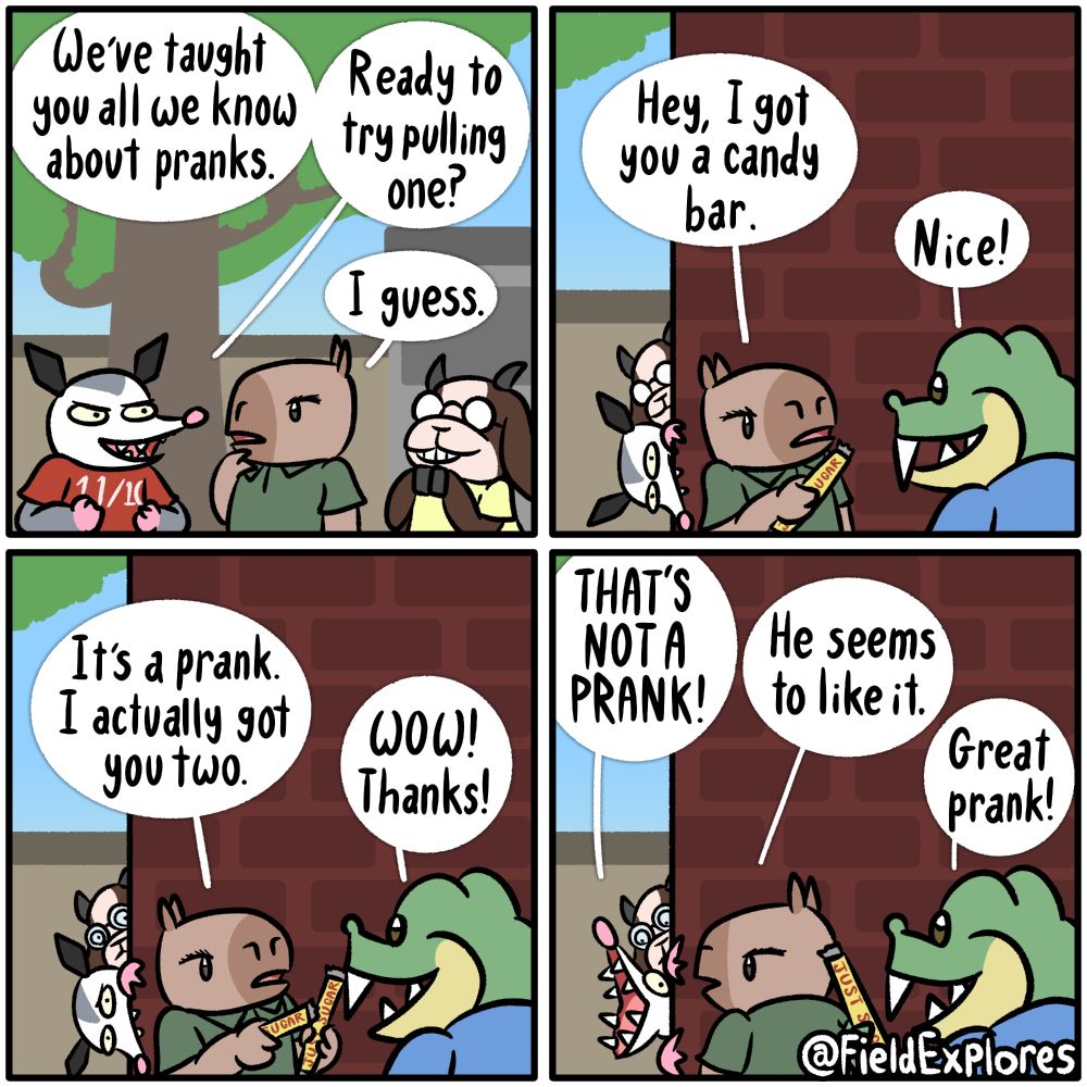 Liam Pranks - Gator Days Transcript Panel 1 Olivia, Hannah, and Liam are at the park. Olivia and Hannah have decided to teach Liam everything they know about pranking. They are both filled with glee at the thought of corrupting their most innocent of friends. Olivia: We've taught you all we know about pranks. Ready to try pulling one? Liam: I guess. Panel 2 Olivia and Hannah hide behind a wall to watch Liam prank Gustopher. The two are filled with pride and curiosity. Liam: Hey, I got you a candy bar. Gustopher: Nice! Liam holds up a 