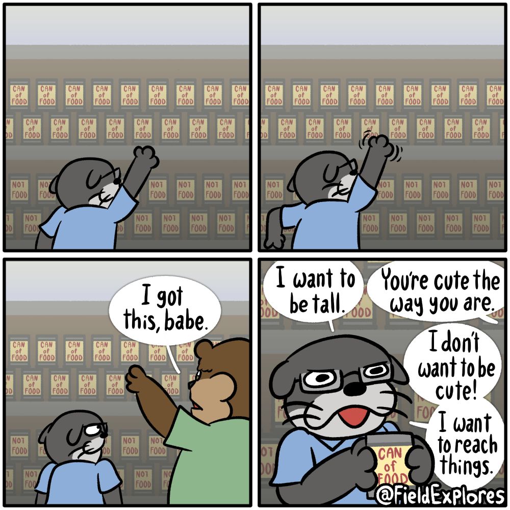 Top Shelf - Gator Days

Transcript

Panel 1

Seth is doing some grocery shopping. The top shelf of the aisle is filled with cans labelled "CAN of FOOD" and there are cans below it labelled "NOT FOOD". I'm pretty sure it's an actual aisle you would find in an actual grocery store. Seth is trying to reach the top shelf but he's unfortunately just a little too short for it.

Panel 2

Seth struggles to reach up a little further to grab himself a "CAN of FOOD". These can's are unfortunately stacked in a staggered manner with each can on top being supported by two below it. This grocery store is pretty lousy. Seth is wondering why they even shop there.

Panel 3

Daryl approaches and easily grabs a can for Seth.

Daryl: I got this, babe.

Seth is filled with a mixture of aggravation and gratitude.

Panel 4

Seth holds his "CAN of FOOD" tightly. He has to voice is frustration.

Seth: I want to be tall.

Daryl: You're cute the way you are.

Seth: I don't want to be cute! I want to reach things.