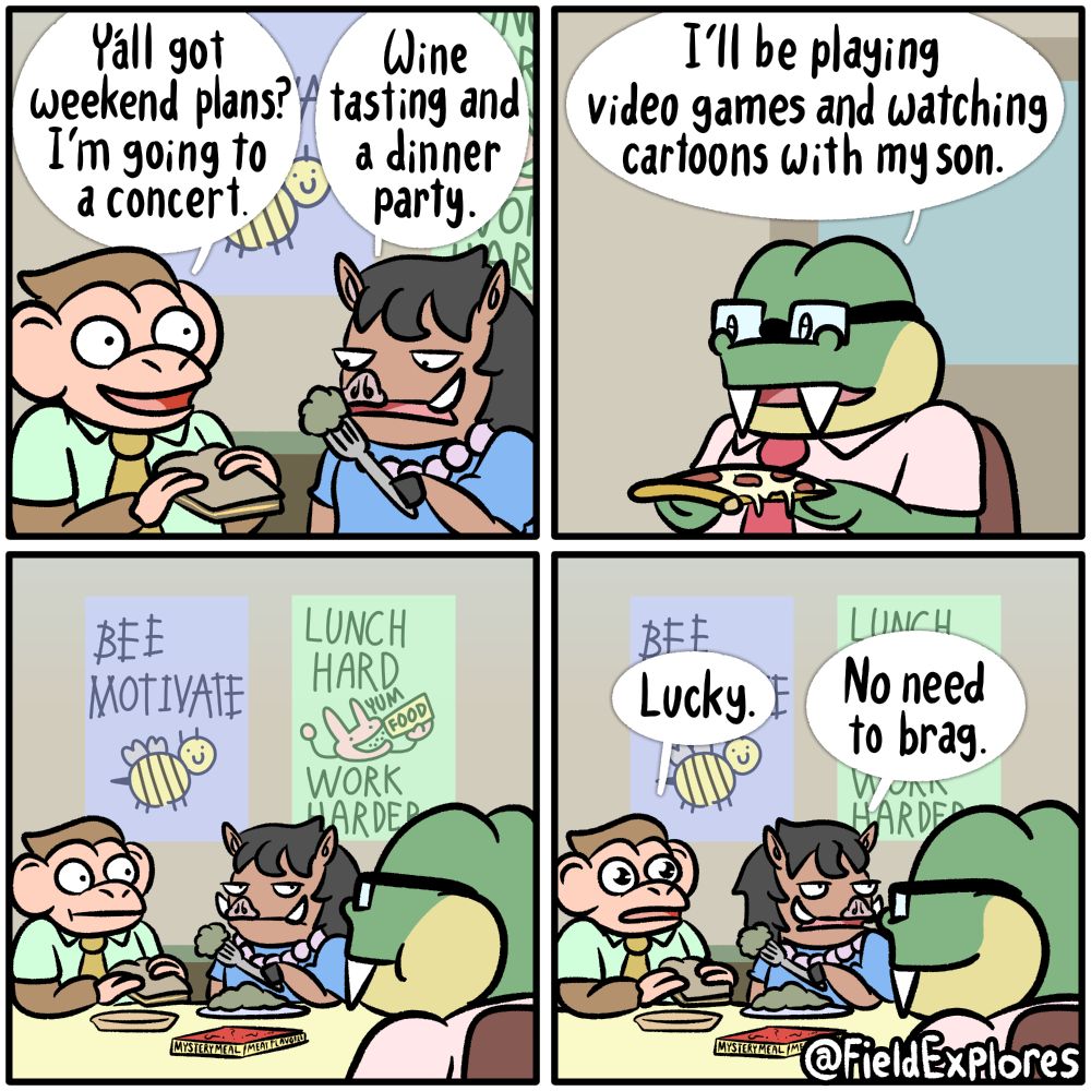 Panel 1

Nate, Iris, and August are on their lunch break and discussing weekend plans. It's very important to mention that Nate is enjoying a grilled cheese sandwich that has grown cold. Iris has a questionable substance for her own lunch. She is filled with regrets at the moment.

Nate: Y'all got weekend plans? I'm going to a concert.

Iris: Wine tasting and a dinner party.

Panel 2

August is smiling because he knows he has both the superior lunch and plans. He's eating a pepperoni pizza that's dripping with cheese. Truthfully, it's not the best pizza out there but pizza is still pizza and beats out many other lunches by default. Yes, I have put far too much thought into what everyone is having for lunch.

August: I'll be playing video games and watching cartoons with my son.

Panel 3

Nate and Iris stare intensely at August. In the background are two motivational posters made by someone who has a passion for graphic design. One depicts a bee and it says "BEE MOTIVATE". The other depicts a rabbit eating a mysterious substance coming from a tube that says "FOOD". The rabbit indicates that he is enjoying this by saying "YUM". The poster says "LUNCH HARD WORK HARDER. On the table is the container that Iris' meal came in. It says "MYSTERY MEAL - MEAT FLAVORED". Mystery Meal comes in multiple exciting flavors such as "VEGGIE, BEAN, PLANT, and LICORICE".

Panel 4

Nate's eyes widen in jealousy.

Nate: Lucky.

Iris: No need to brag.

August smiles. He has a lot to appreciate about life at the moment.