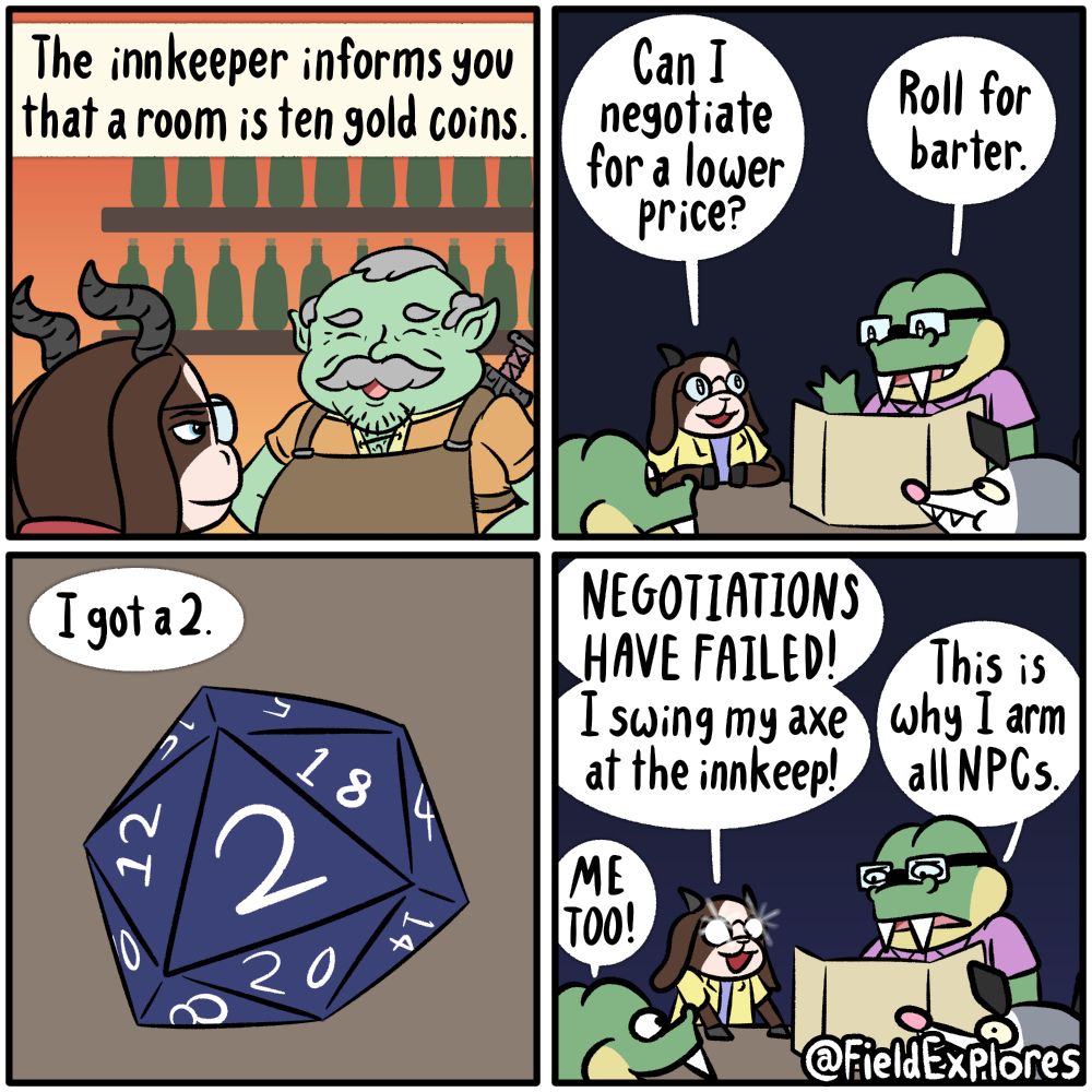 
Panel 1

Within a tabletop role playing game, Hannah's character approaches an innkeeper. He is a jovial looking individual with green skin and sword on his back. Along the wall are many bottles filled with juice because this is a family friendly inn. They're not making a lot of money.

August: The innkeeper informs you that a room is ten gold coins.

Panel 2

At the table, August is leading the game with Hannah, Olivia, Gustopher, and Liam playing. Liam is not on panel in this comic but he is definitely there and keeping a massive pile of notes on every little thing that happens.

Hannah: Can I negotiate for a lower price?

August: Roll for barter.

Panel 3

Hannah rolls a 2. Liam is still not on panel but you can bet he's making a note of this.

Hannah: I got a 2.

Panel 4

Hannah's glasses flash as she slams her hooves on the table. She makes her next move.

Hannah: NEGOTIATIONS HAVE FAILED! I swing my axe at the innkeep!

Gustopher: Me too.

August had expected this would happen.

August: This is why I arm all NPCs.

Olivia is shocked by this turn of events. She does not want to get arrested. Liam is still off panel is making a note of this.