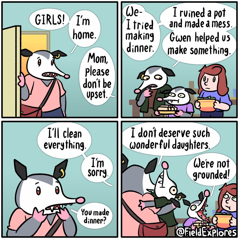 Polly and Olivia Make Dinner (Part 3)

Transcript

Panel 1

Penelope arrives hope after having to unexpectedly work late. She walks into the door exhausted but fully prepared to make dinner for her daughters.

Penelope: GIRLS! I'm home.

Polly: Mom, please don't be upset.

Panel 2

Polly, Olivia, and Gwen are setting the dinner table. Olivia is holding some form of burrito and Gwen has a salad. Polly wants to get the bad news out of the way. Olivia is rapidly calculating the possible consequences for everything that has happened tonight. Gwen is feeling incredibly awkward. That kind of awkward where you know your friend might be getting into trouble but you know you won't. One of the worst types of awkward.

Polly: We- I tried making dinner. I ruined a pot and made a mess. Gwen helped up make something.

Panel 3

Polly: I'll clean everything. I'm sorry.

Penelope (Quietly): You made dinner?

Penelope is suddenly overwhelmed with emotion. Polly has shown very little interest in cooking and she would never have expected her to take on the task herself.

Panel 4

Penelope sweeps Polly up into a hug. She is so happy to have such helpful daughters and that her daughters have a friend who would go out of her way to help them.

Penelope: I don't deserve such wonderful daughters.

Olivia: We're not grounded!

Gwen is still feeling awkward but it's now a much more relaxed form of awkward.