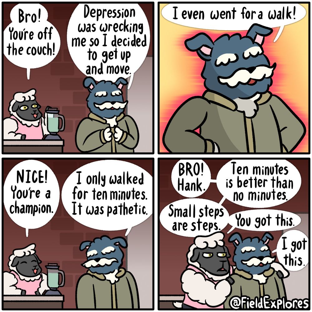 Panel 1

Peyton is mixing some sort of mysterious green drink that likely tastes terrible when he notices Hank. He's happy to see Hank off of the couch and moving around.

Peyton: BRO! You're off the couch!

Hank: Depression was wrecking me so I decided to get up and move.

Panel 2

Hank stands triumphantly and declares his big accomplishment for the day.

Hank: I even went for a walk.

Panel 3

Peyton is proud of what his room mate has done.

Peyton: NICE! You're a champion

Hank responds with a look of sadness on his face.

Hank: I only walked for ten minutes. It was pathetic.

Panel 4

Peyton leaves the mixer and grabs Hank's shoulders. He is determined to show his support and let Hank know that he's doing a good job.

Peyton: BRO! Hank. Ten minutes is better than no minutes. Small steps are steps. You got this.

Hank: I got this.