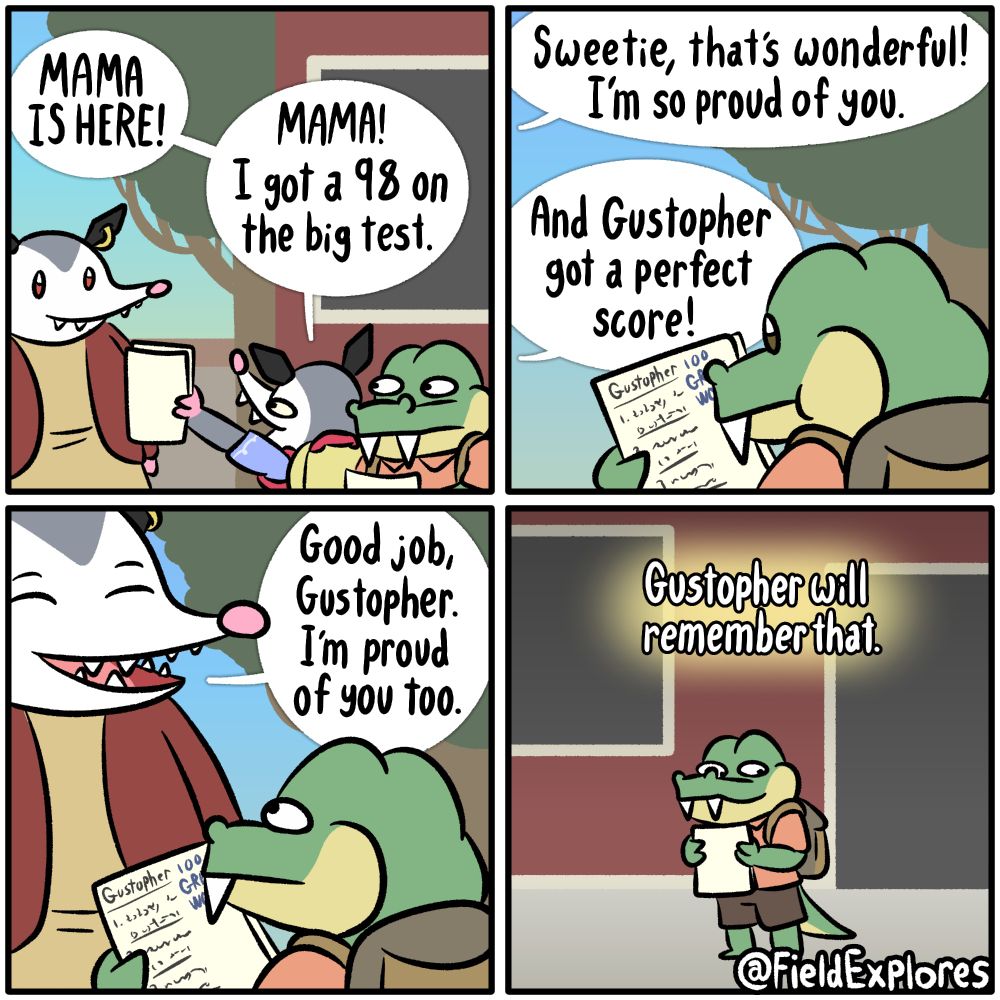 Panel 1

Penelope is picking up Olivia from school. Olivia is excited to see her and show her mom how well she did on a test.

Olivia: MAMA IS HERE! Mama! I got a 98 on the big test.

Panel 2

Penelope: Sweetie, that's wonderful! I'm so proud of you.

Olivia: And Gustopher got a perfect score!

Gustopher is looking at his test results. He received a perfect score. If I was a really clever, I would have put some written something interesting on the papers. Unfortunately, I'm not smart enough to know what a test that has received a perfect score would look like so it's just scribbles.

Panel 3

Penelope walks up to Gustopher to let him know that she's proud of the good job he has done.

Penelope: Good job, Gustopher. I'm proud of you too.

Panel 4

Gustopher will remember that.

Gustopher smiles and holds his test results closely. He feels happy that he did so well today and it feels extra nice when a friend's parent confirms it. He can't wait to show his dad the test results.