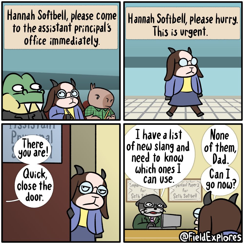 Panel 1

Hannah is in class when a voice an announcement comes up on the speaker.

Speaker: Hannah Softbell, please come to the assistant principal's office immediately.

Panel 2

Hannah makes her way to the office. She briefly considers dragging this trip to the office out to a length of time that would be the rough equivalent of five comics but she decides against it.

Speak: Hannah Softbell, please hurry. This is urgent.

Panel 3

Hannah steps inside the office. She is not amused.

Assistant Principal: There you are! Quick, close the door.

Panel 4

Hannah's dad, Seth, is the assistant principal. He is on his laptop and is in desperate need of help. On his office wall hangs some important papers that informs people that he is qualified to do various things.

Seth: I have a list of new slang and need to know which ones I can use.

Hannah: None of them, Dad. Can I go now?