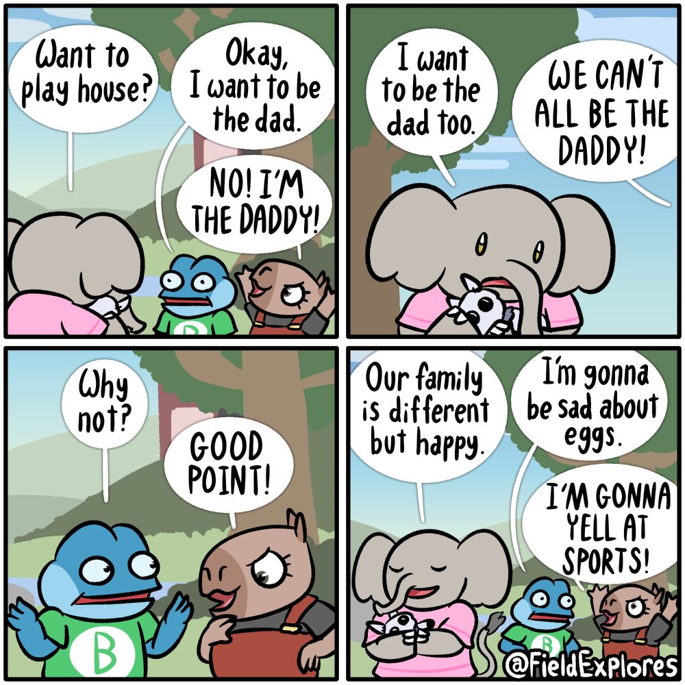 Panel 1

Grace, Bolero, Ember, and Mothleby the toy moth are hanging out and trying to decide what to play. Grace has an idea.

Grace: Want to play house?

Bolero: Okay, I want to be the dad.

Ember: NO! I'M THE DADDY!

Panel 2

Grace looks down. It's never easy to assign roles when they play these games.

Grace: I want to be the dad too.

Ember: WE CAN'T ALL BE THE DADDY!

Panel 3

Suddenly, Bolero is struck with inspiration. Why can't they all be the dad?

Bolero: Why not?

Ember: GOOD POINT!

Panel 4

Peace is restored. Grace tightly hugs her toy moth, Mothleby, who has also decided that he would also like to be the dad.

Grace: Our family is different but happy.

Bolero: I'm gonna be sad about eggs.

Ember: I'M GONNA YELL AT SPORTS!

The four dads all begin to try to come up with the worst jokes imaginable to tell each other.
