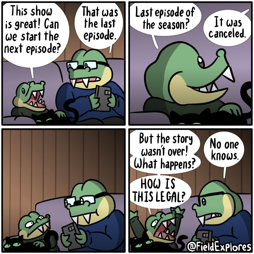 Panel 1

Gustopher, Mewbert, and August have finished watching an episode of a show. Gustopher is eager to move onto the next episode.

Gustopher: This show is great! Can we start the next episode?

August: That was the last episode.

Panel 2

Gustopher doesn't understand. He's eager for more content.

Gustopher: Last episode of the season?

August: it was canceled.

Panel 3

Gustopher stares at his father in disbelief. Who would do such a thing? Why would they do this? Why aren't their more episodes? His world is crashing all around him.

Panel 4

Gustopher: But the story wasn't over! What happens?

August: No one knows.

Gustopher: HOW IS THIS LEGAL?

Mewbert is also there and is also still wondering why she isn't being fed right now.