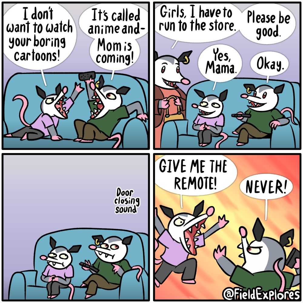 Panel 1

Olivia and Polly are attempting to watch TV together but they're mostly arguing over the remote. Polly wants to watch anime and Olivia wants to watch anything but anime.

Olivia: I don't want to watch your boring cartoons!

Polly: It's called anime and- Mom is coming!

Panel 2

The sisters instantly begin to act like perfect angels. They do not wish to burden their mother with their arguments.

Penelope: Girls, I have to run to the store. Please be good.

Olivia: Yes, Mama.

Polly: Okay.

She's probably off to get delicious treats for good daughters who don't destroy the living room in an hour long battle for control of the TV.

Panel 3

Olivia and Polly wait patiently for their mother to leave. They are ready to act as soon as she is gonr. They watch the door carefully and hear it softly close.

Panel 4

Olivia leaps into the air in an abrupt attempt to snatch away the remote. Polly takes a defensive position. Neither are willing to admit this, but this struggle is more fun than watching TV.

Olivia: GIVE ME THE REMOTE!

Polly: NEVER!