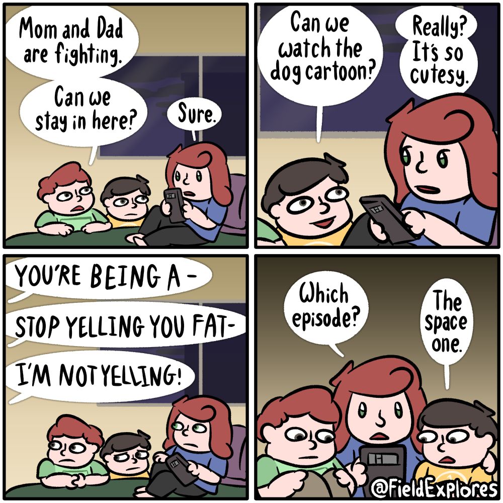 Panel 1

Gwen was sitting in her bed with her phone when her brothers come in. This doesn't bother her.

Junior: Mom and Dad are fighting. Can we stay in here?

Gwen: Sure.

Panel 2

Gwen's youngest brother speak up. He wants to watch a cartoon they used to watch when they were younger. Gwen doesn't dislike it, but she's surprised he'd want to watch something so cute and wholesome.

Tanner: Can we watch the dog cartoon?

Gwen: Really? It's so cutesy.

Panel 3

The sound of arguing comes through the door. The siblings all jump slightly. This isn't new but it's still not pleasant.

Dad: YOU'RE BEING A-

Mom: STOP YELLING YOU FAT-

Dad: I'M NOT YELLING!

Panel 4

Gwen brings her brothers onto her bed. She thinks all three of them could probably use a good cutesy cartoon.

Gwen: Which episode?

Tanner: The space one.