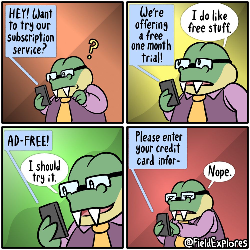 Panel 1
Phone: HEY! Want to try our subscription service?
August receives word of a new promotion. While he is typically the sort who simply ignores these advertisements, he has a feeling that this one might be different. Perhaps this time he won't hurt by the massive corporation that's only after his money.

Panel 2
Phone: We're offering a free one month trial.
August: I do like free stuff.

Panel 3
Phone: AD-FREE!
August: I should try it!

Panel 4
Phone: Please enter your credit card info-
August: Nope.
August has avoided disaster. He is well aware that he is likely to forget about this subscription and end up paying the $30 monthly fee on a service he hardly uses. While this moment has left him wiser, it has also made the world feel a little colder and inhospitable.