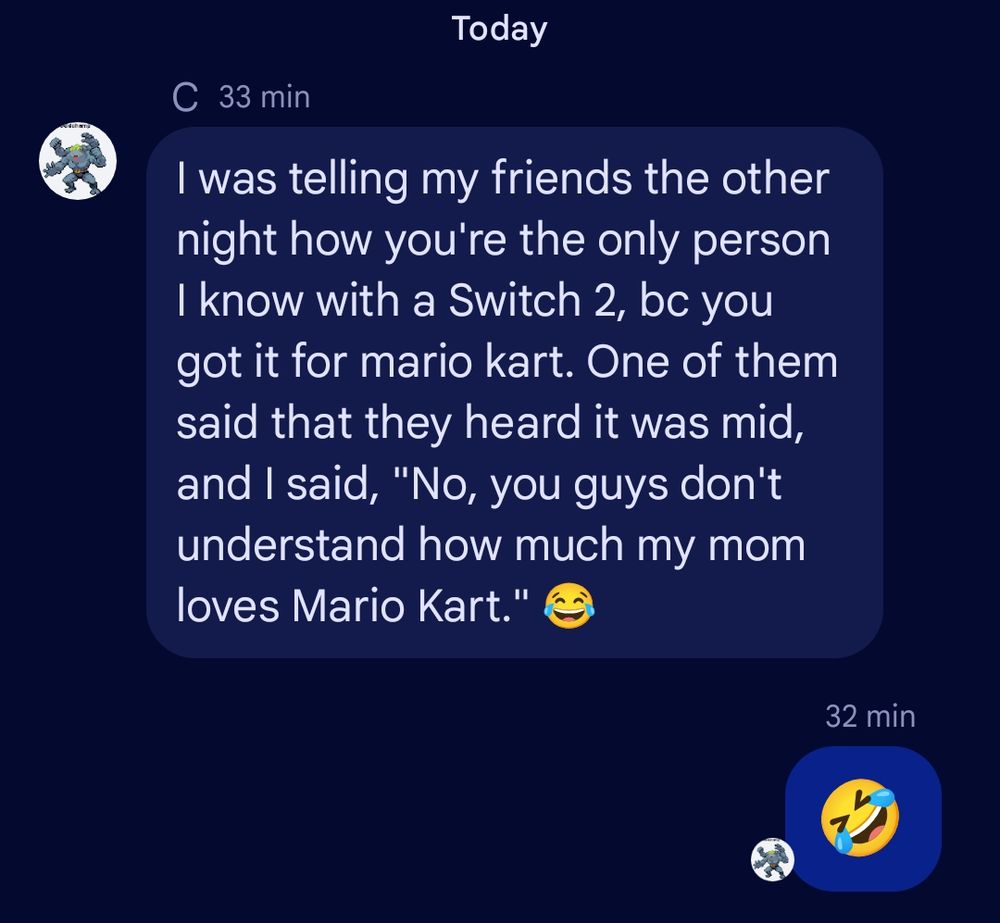 Screenshot from Chat with my son. 

He says, "I was telling my friends the other night how you're the only person I know with a Switch 2, bc you got it for mario kart. One of them said that they heard it was mid, and I said, "No, you guys don't understand how much my mom loves Mario Kart." 😂"

And I replied: 🤣