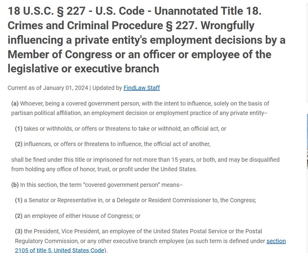 18 USC 227 Wrongfully influencing a private entity's employment decisions by a Member of Congress or an officer or employee of the legislative or executive branch
(a)Whoever, being a covered government person, with the intent to influence, solely on the basis of partisan political affiliation, an employment decision or employment practice of any private entity—
(1)takes or withholds, or offers or threatens to take or withhold, an official act, or
(2)influences, or offers or threatens to influence, the official act of another,
shall be fined under this title or imprisoned for not more than 15 years, or both, and may be disqualified from holding any office of honor, trust, or profit under the United States.
(b)In this section, the term “covered government person” means—
(1)a Senator or Representative in, or a Delegate or Resident Commissioner to, the Congress;
(2)an employee of either House of Congress; or
(3)the President, Vice President, an employee of the United States Postal Service or the Postal Regulatory Commission, or any other executive branch employee (as such term is defined under section 2105 of title 5, United States Code).
