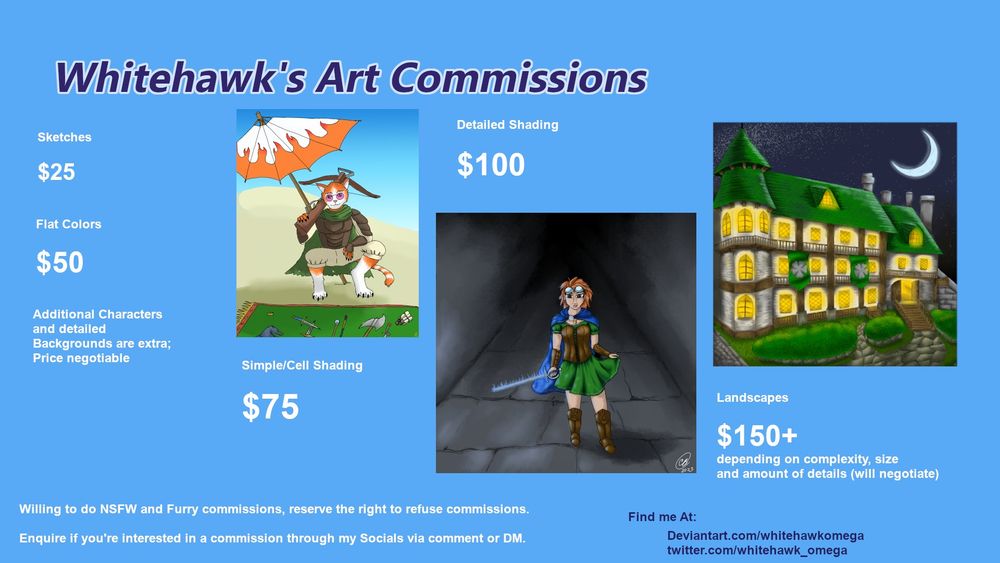 Art Commission Sheet. with prices and examples.
Sketches - $25 USD
Flat Colors -$50
Simple Shading- $75
Full detail shading -$100
Backgrounds and additional charcters extra
Landscapes - Starting at $150
Will do NSFW and Furry, Reserve Right to refuse commissions
Find me at Deviantart.com/whitehawkomega