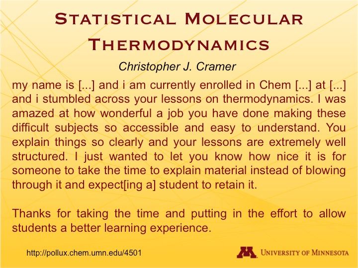 A slide reading:
STATISTICAL MOLECULAR THERMODYNAMICS
Christopher J. Cramer

My name is […] and I am currently enrolled in Chem […] at […] and I stumbled across your lessons on thermodynamics. I was amazed at how wonderful a job you have done making these difficult subjects so accessible and easy to understand. You explain things so clearly and your lessons are extremely well structured. I just wanted to let you know how nice it is for someone to take the time to explain material instead of blowing through it and expect[ing a] student to retain it.

Thanks for taking the time and putting in the effort to allow students a better learning experience.

http://pollux.chem.umn.edu/4501 | University of Minnesota