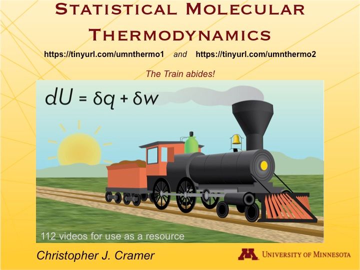 A slide reading:
STATISTICAL MOLECULAR THERMODYNAMICS

With links:
https://tinyurl.com/umnthermo1 and https://tinyurl.com/umnthermo2

The Train abides!

Over a picture of a steam engine on a track with the rising sun behind it and the First Law of Thermodynamics above it.

112 videos for use as a resource

Christopher J. Cramer | University of Minnesota