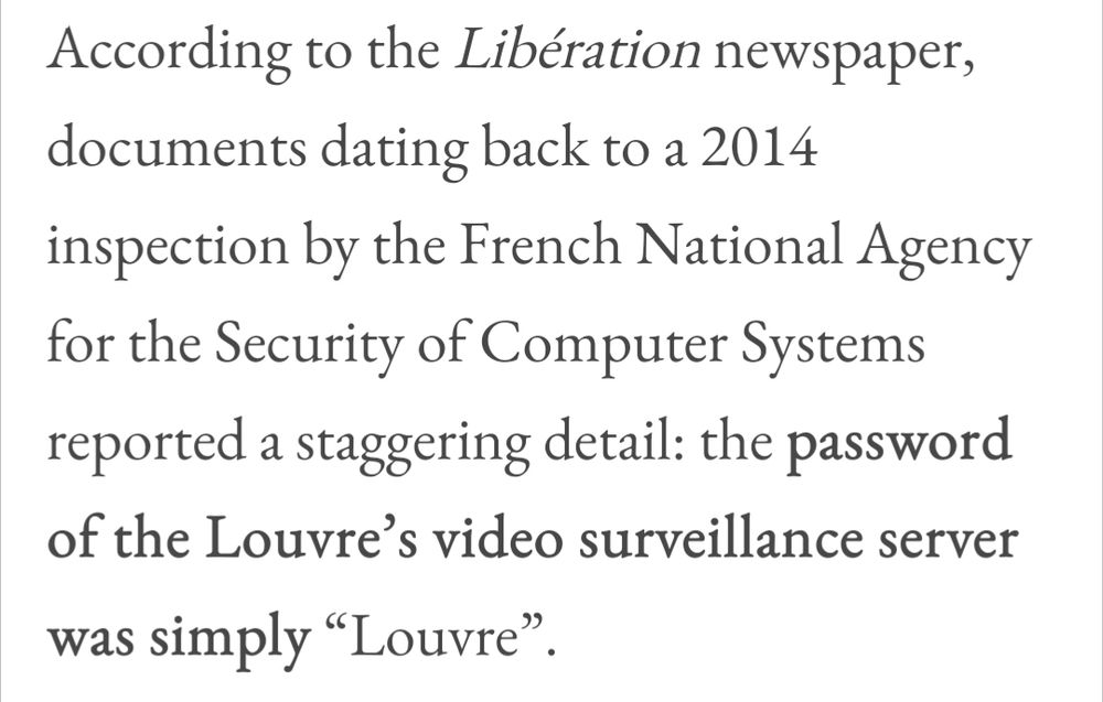 according to the liberation newspaper, documents dating back to a 2014 inspection by the French National Agency for the Security of Computer Systems reported a staggering detail: "the password of the louvre's video surveillance server was simply " louvre. "
