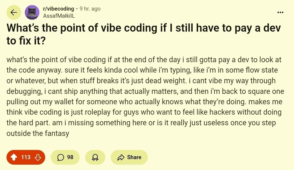 r/vibecoding 9 hr. ago AssafMalkiIL What’s the point of vibe coding if I still have to pay a dev to fix it? what’s the point of vibe coding if at the end of the day i still gotta pay a dev to look at the code anyway. sure it feels kinda cool while i’m typing, like i’m in some flow state or whatever, but when stuff breaks it’s just dead weight. i cant vibe my way through debugging, i cant ship anything that actually matters, and then i’m back to square one pulling out my wallet for someone who actually knows what they’re doing. makes me think vibe coding is just roleplay for guys who want to feel like hackers without doing the hard part. am i missing something here or is it really just useless once you step outside the fantasy Upvote 113 Downvote 98