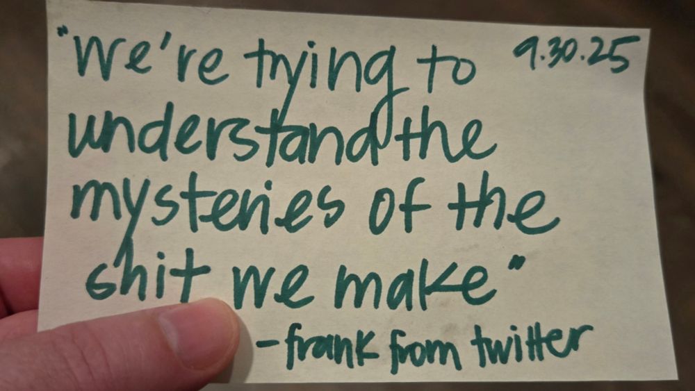A hand written note dated 9.30.25 with a quote,
"We're trying to understand the mysteries of the shit we make" - frank from twitter